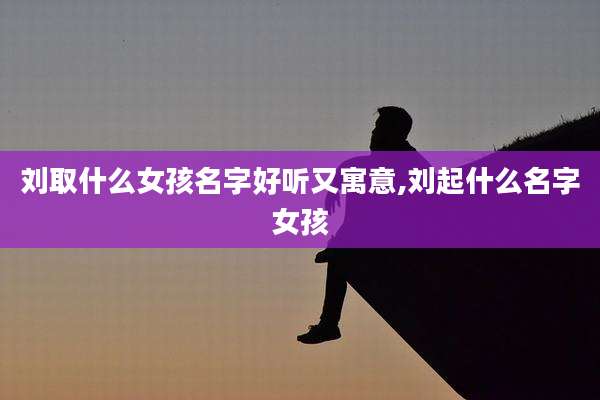 刘取什么女孩名字好听又寓意,刘起什么名字女孩