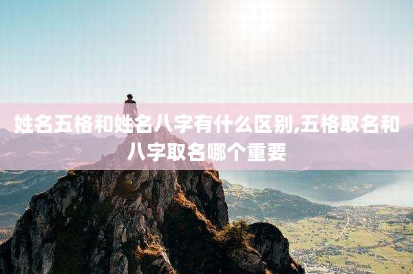 姓名五格和姓名八字有什么区别,五格取名和八字取名哪个重要