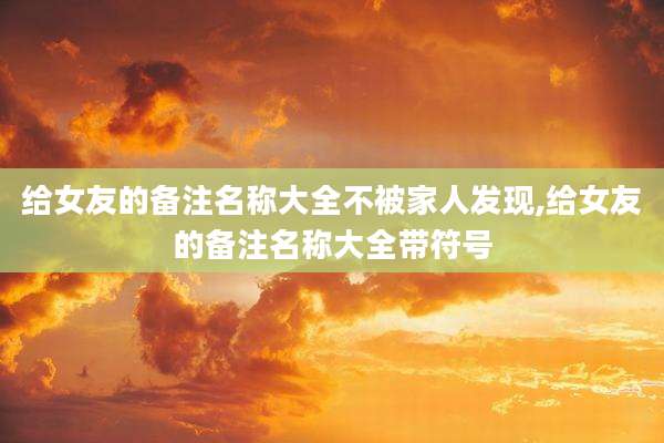 给女友的备注名称大全不被家人发现,给女友的备注名称大全带符号