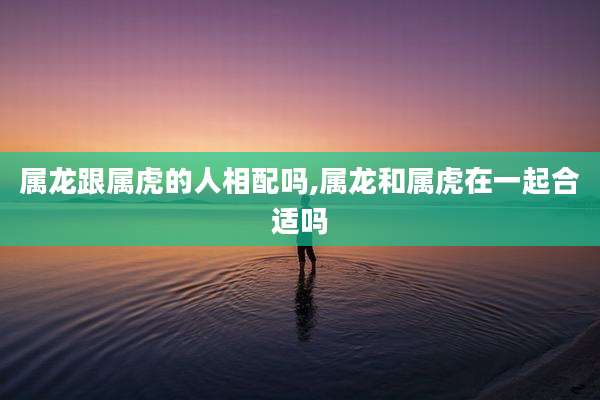 属龙跟属虎的人相配吗,属龙和属虎在一起合适吗