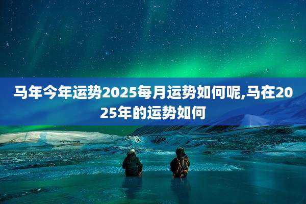 马年今年运势2025每月运势如何呢,马在2025年的运势如何