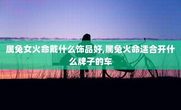属兔女火命戴什么饰品好,属兔火命适合开什么牌子的车