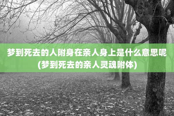 梦到死去的人附身在亲人身上是什么意思呢(梦到死去的亲人灵魂附体)