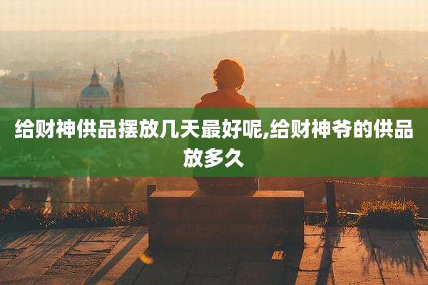 给财神供品摆放几天最好呢,给财神爷的供品放多久