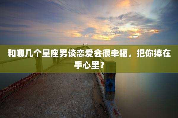和哪几个星座男谈恋爱会很幸福，把你捧在手心里？