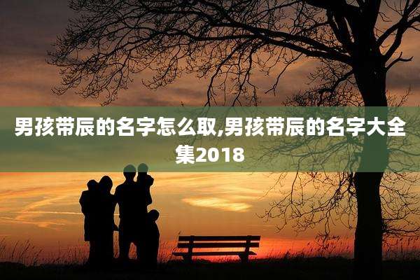 男孩带辰的名字怎么取,男孩带辰的名字大全集2018