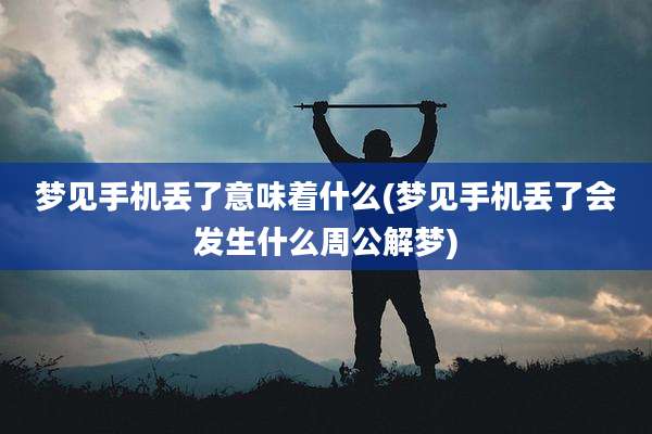 梦见手机丢了意味着什么(梦见手机丢了会发生什么周公解梦)
