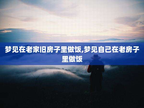 梦见在老家旧房子里做饭,梦见自己在老房子里做饭