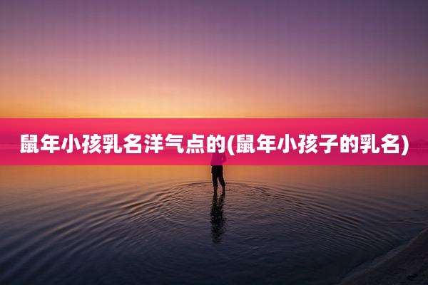 鼠年小孩乳名洋气点的(鼠年小孩子的乳名)