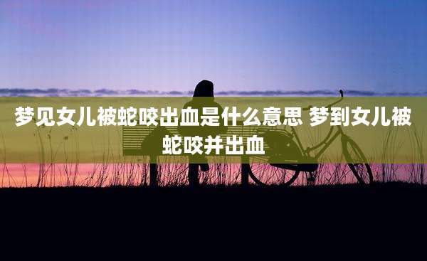 梦见女儿被蛇咬出血是什么意思 梦到女儿被蛇咬并出血