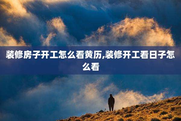 装修房子开工怎么看黄历,装修开工看日子怎么看