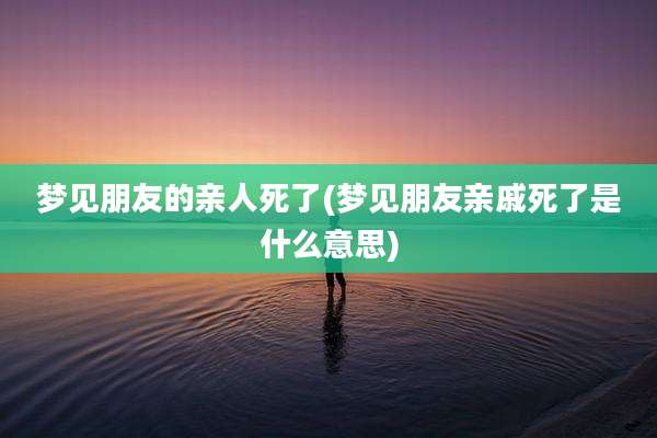 梦见朋友的亲人死了(梦见朋友亲戚死了是什么意思)