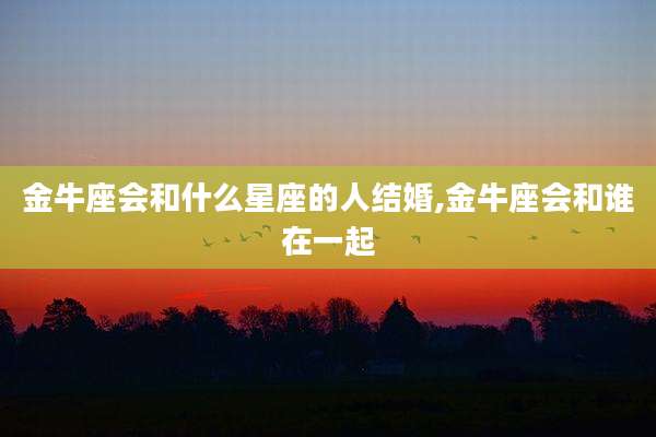 金牛座会和什么星座的人结婚,金牛座会和谁在一起
