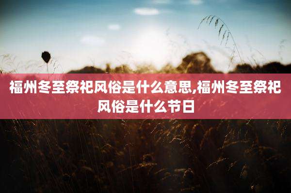 福州冬至祭祀风俗是什么意思,福州冬至祭祀风俗是什么节日
