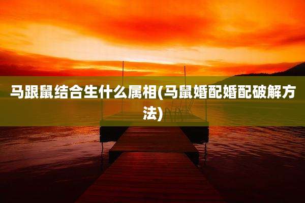 马跟鼠结合生什么属相(马鼠婚配婚配破解方法)