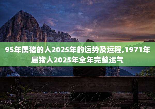 95年属猪的人2025年的运势及运程,1971年属猪人2025年全年完整运气