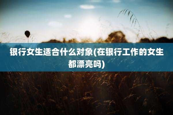 银行女生适合什么对象(在银行工作的女生都漂亮吗)