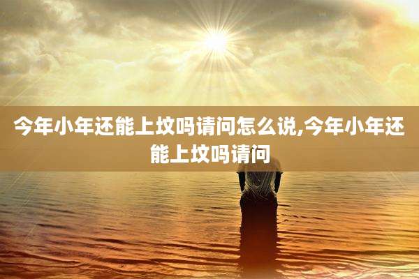 今年小年还能上坟吗请问怎么说,今年小年还能上坟吗请问