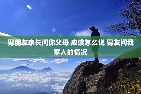 男朋友家长问你父母 应该怎么说 男友问我家人的情况