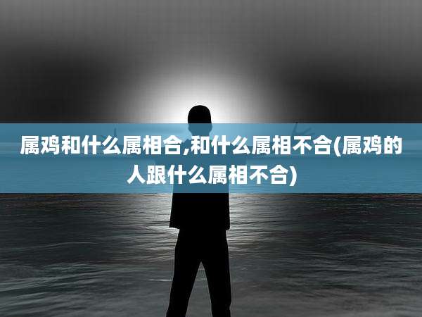 属鸡和什么属相合,和什么属相不合(属鸡的人跟什么属相不合)