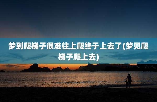 梦到爬梯子很难往上爬终于上去了(梦见爬梯子爬上去)