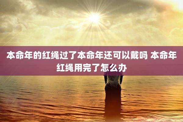 本命年的红绳过了本命年还可以戴吗 本命年红绳用完了怎么办