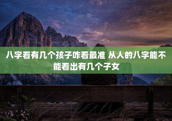 八字看有几个孩子咋看最准 从人的八字能不能看出有几个子女