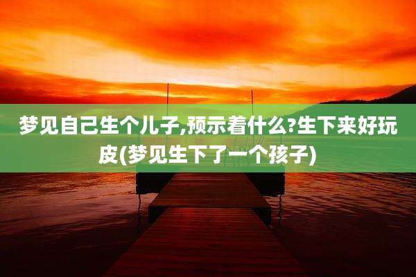 梦见自己生个儿子,预示着什么?生下来好玩皮(梦见生下了一个孩子)