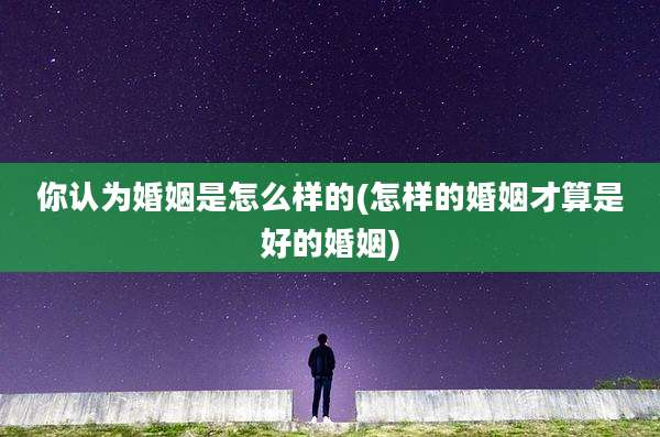 你认为婚姻是怎么样的(怎样的婚姻才算是好的婚姻)
