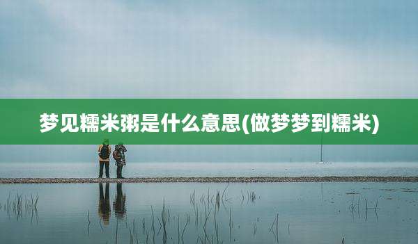 梦见糯米粥是什么意思(做梦梦到糯米)
