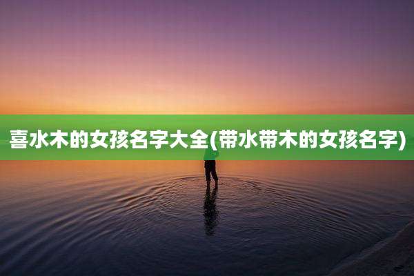 喜水木的女孩名字大全(带水带木的女孩名字)