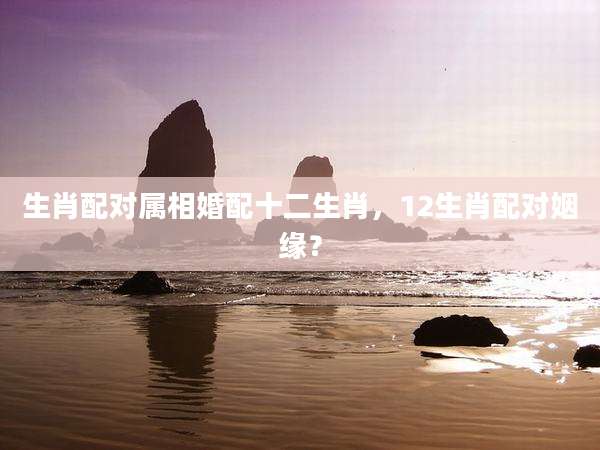 生肖配对属相婚配十二生肖，12生肖配对姻缘？