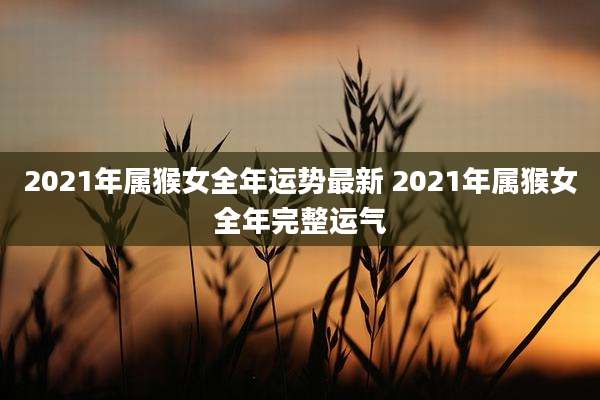 2021年属猴女全年运势最新 2021年属猴女全年完整运气