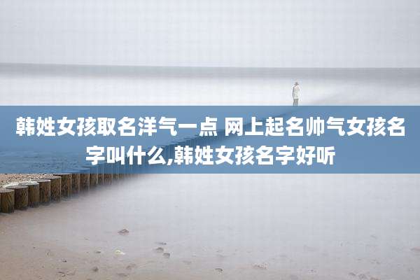 韩姓女孩取名洋气一点 网上起名帅气女孩名字叫什么,韩姓女孩名字好听