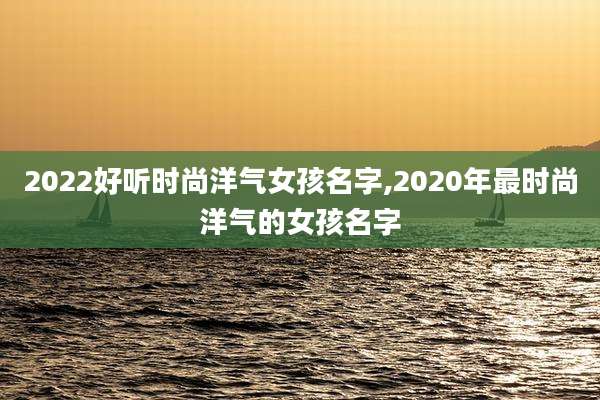 2022好听时尚洋气女孩名字,2020年最时尚洋气的女孩名字