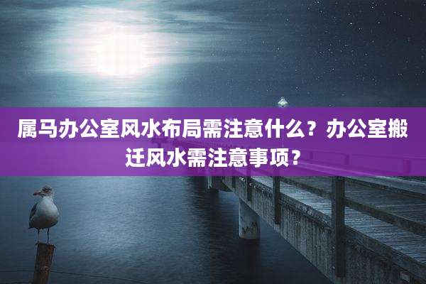 属马办公室风水布局需注意什么?办公室搬迁风水需注意事项?