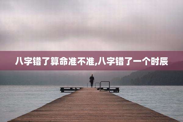 八字错了算命准不准,八字错了一个时辰