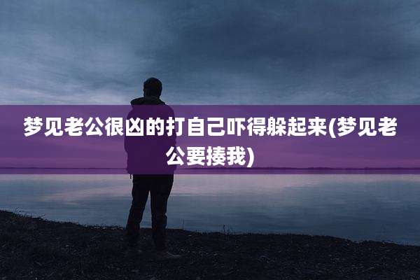 梦见老公很凶的打自己吓得躲起来(梦见老公要揍我)
