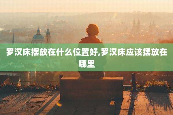 罗汉床摆放在什么位置好,罗汉床应该摆放在哪里