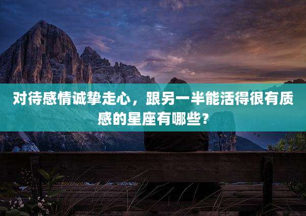 对待感情诚挚走心，跟另一半能活得很有质感的星座有哪些？