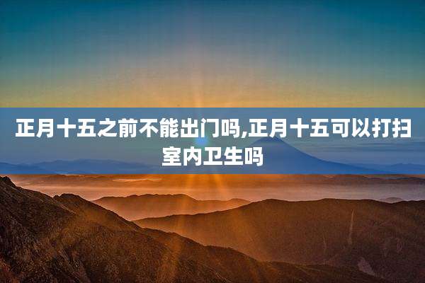 正月十五之前不能出门吗,正月十五可以打扫室内卫生吗