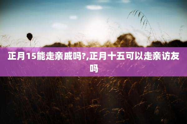 正月15能走亲戚吗?,正月十五可以走亲访友吗