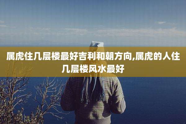 属虎住几层楼最好吉利和朝方向,属虎的人住几层楼风水最好