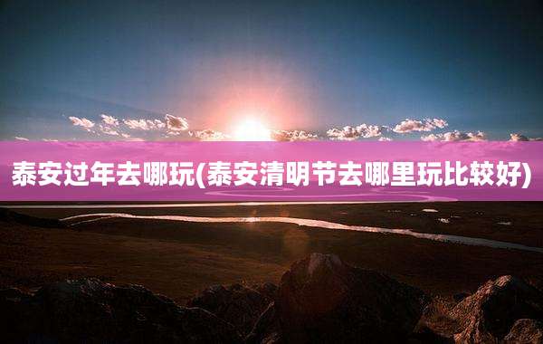 泰安过年去哪玩(泰安清明节去哪里玩比较好)