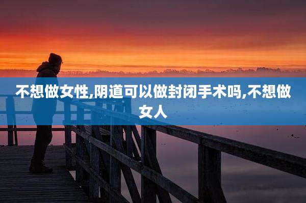 不想做女性,***可以做封闭手术吗,不想做女人