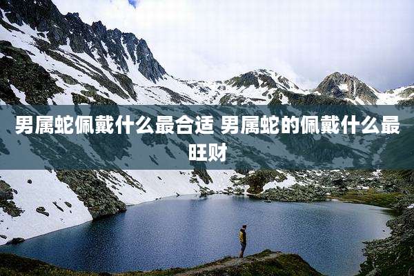 男属蛇佩戴什么最合适 男属蛇的佩戴什么最旺财