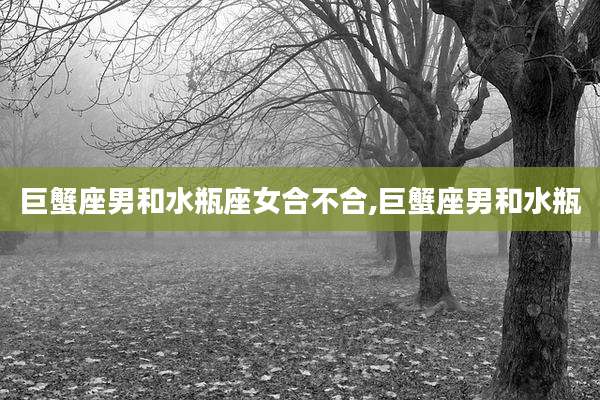 巨蟹座男和水瓶座女合不合,巨蟹座男和水瓶