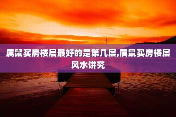 属鼠买房楼层最好的是第几层,属鼠买房楼层风水讲究