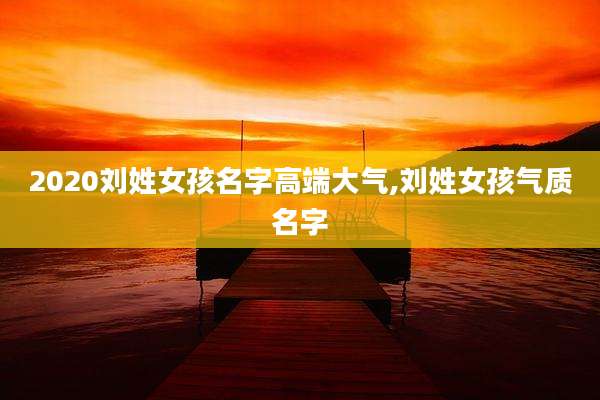 2020刘姓女孩名字高端大气,刘姓女孩气质名字