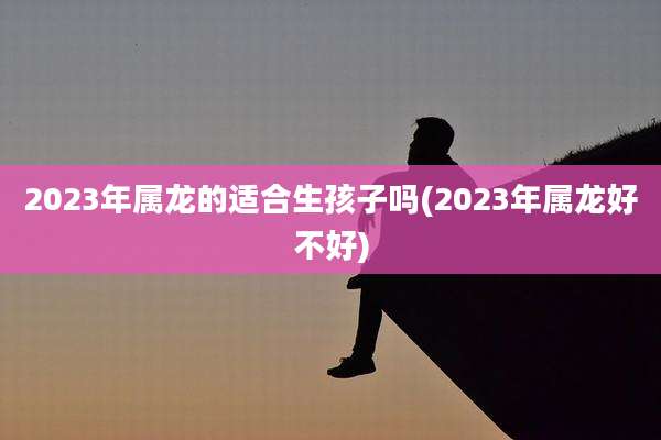 2023年属龙的适合生孩子吗(2023年属龙好不好)